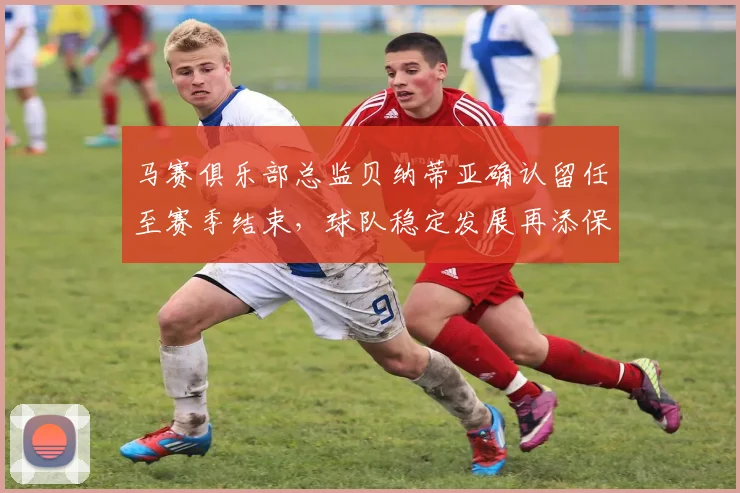 马赛俱乐部总监贝纳蒂亚确认留任至赛季结束，球队稳定发展再添保障