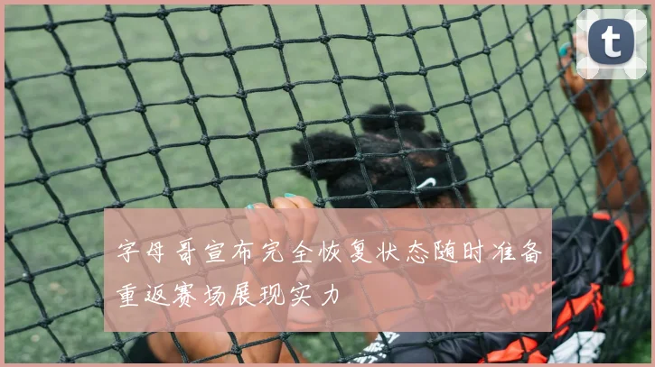 字母哥宣布完全恢复状态随时准备重返赛场展现实力