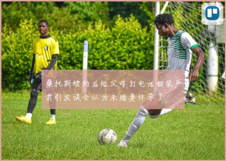 桑托斯续约后给父母打电话假装严肃引发误会以为未婚妻怀孕了