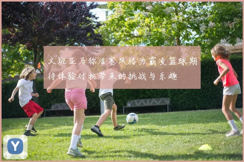 文班亚马称活塞风格为霸凌篮球期待体验对抗带来的挑战与乐趣