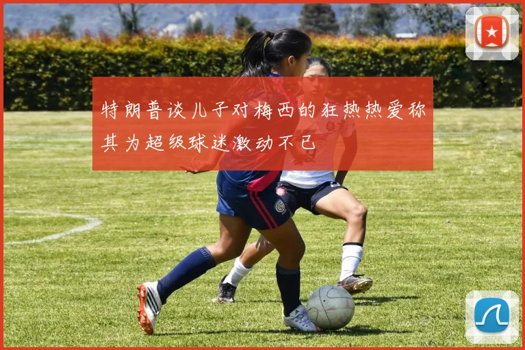 特朗普谈儿子对梅西的狂热热爱称其为超级球迷激动不已