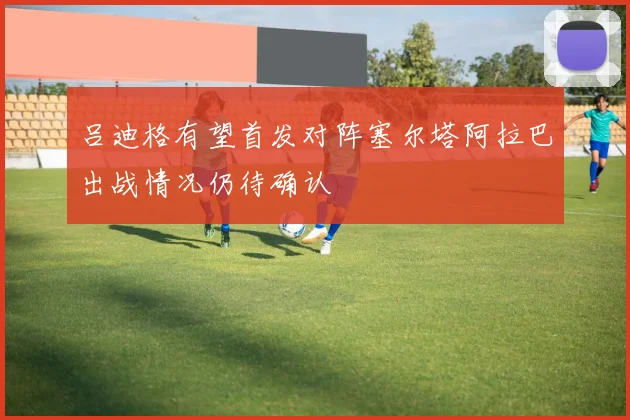 吕迪格有望首发对阵塞尔塔阿拉巴出战情况仍待确认