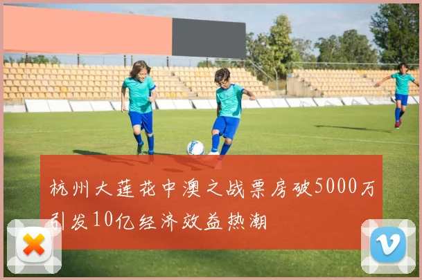 杭州大莲花中澳之战票房破5000万引发10亿经济效益热潮