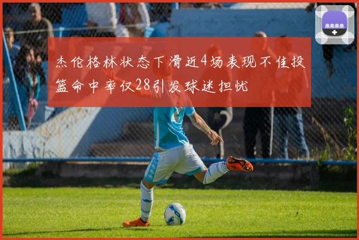 杰伦格林状态下滑近4场表现不佳投篮命中率仅28引发球迷担忧
