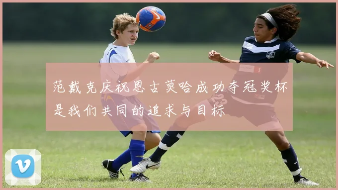 范戴克庆祝恩古莫哈成功夺冠奖杯是我们共同的追求与目标