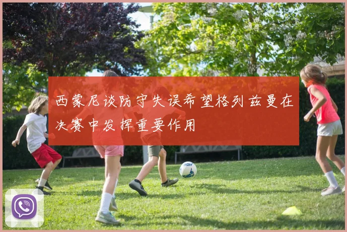 西蒙尼谈防守失误希望格列兹曼在决赛中发挥重要作用