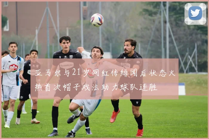 亚马尔与21岁网红传绯闻后状态火热首次帽子戏法助力球队连胜