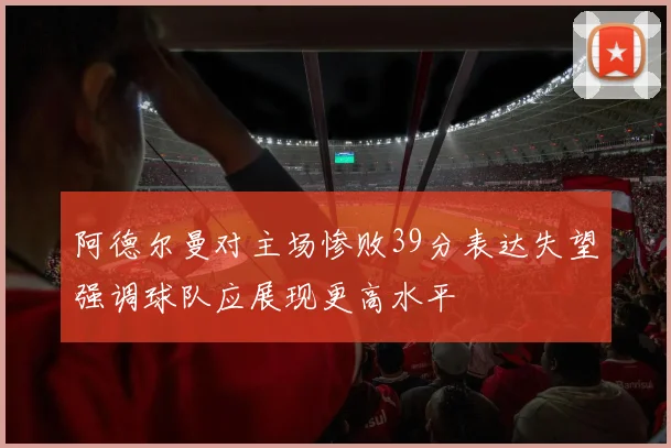 阿德尔曼对主场惨败39分表达失望强调球队应展现更高水平