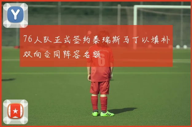 76人队正式签约泰瑞斯马丁以填补双向合同阵容名额