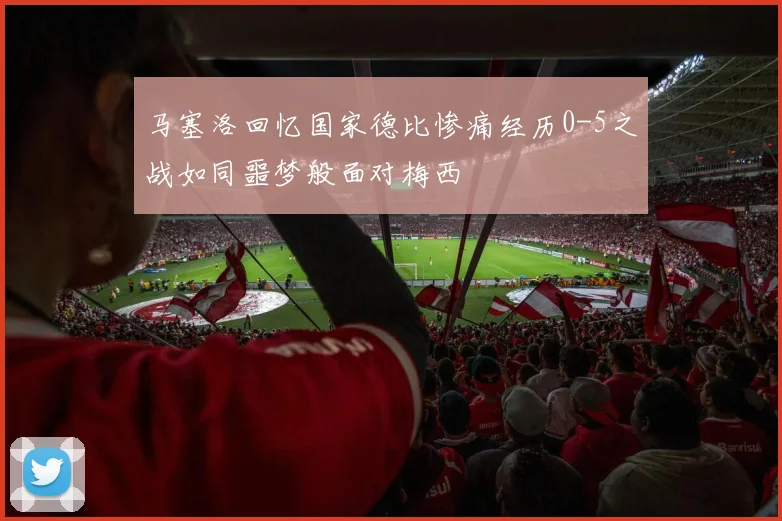 马塞洛回忆国家德比惨痛经历0-5之战如同噩梦般面对梅西