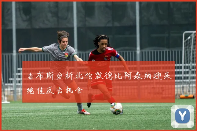 吉布斯分析北伦敦德比阿森纳迎来绝佳反击机会