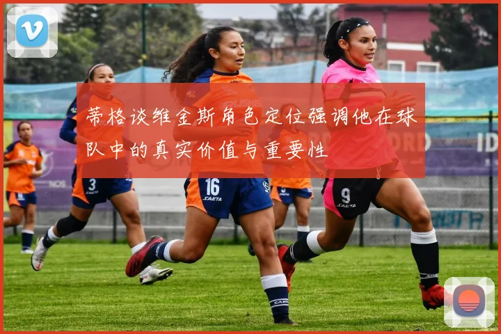 蒂格谈维金斯角色定位强调他在球队中的真实价值与重要性