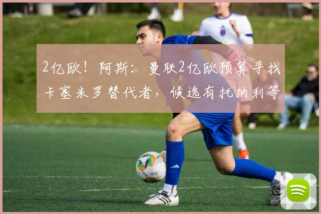 2亿欧！阿斯：曼联2亿欧预算寻找卡塞米罗替代者，候选有托纳利等