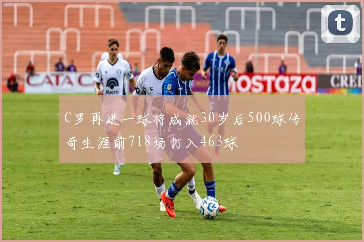 C罗再进一球将成就30岁后500球传奇生涯前718场打入463球
