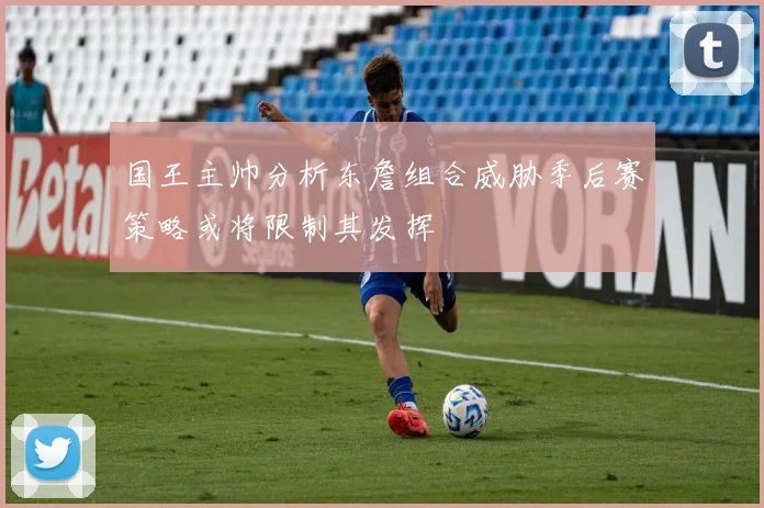 国王主帅分析东詹组合威胁季后赛策略或将限制其发挥
