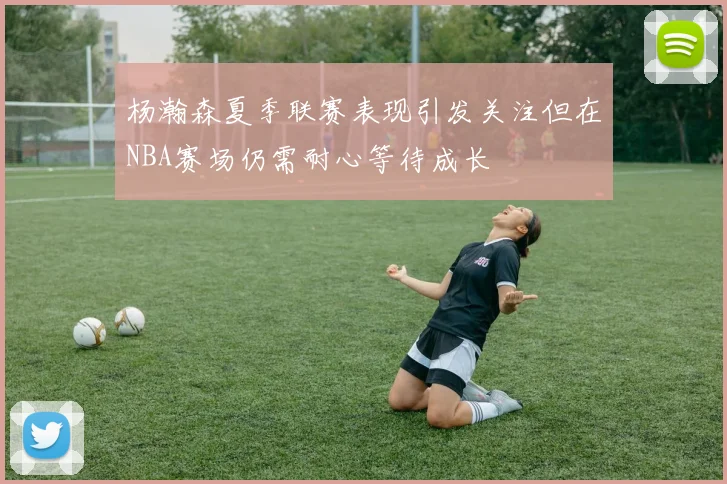 杨瀚森夏季联赛表现引发关注但在NBA赛场仍需耐心等待成长