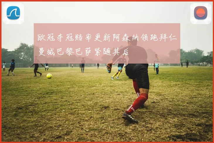 欧冠夺冠赔率更新阿森纳领跑拜仁曼城巴黎巴萨紧随其后